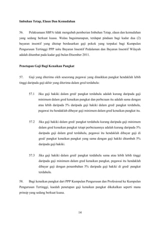 Imbuhan Tetap, Elaun Dan Kemudahan


56.    Pelaksanaan SBPA tidak mengubah pemberian Imbuhan Tetap, elaun dan kemudahan
yang sedang berkuat kuasa. Walau bagaimanapun, terdapat pindaan bagi kadar dua (2)
bayaran insentif yang ditetap berdasarkan gaji pokok yang terpakai bagi Kumpulan
Pengurusan Tertinggi PPP iaitu Bayaran Insentif Pedalaman dan Bayaran Insentif Wilayah
adalah ditambat pada kadar gaji bulan Disember 2011.


Penetapan Gaji Bagi Kenaikan Pangkat


57.    Gaji yang diterima oleh seseorang pegawai yang dinaikkan pangkat hendaklah lebih
tinggi daripada gaji akhir yang diterima dalam gred terdahulu:


       57.1   Jika gaji hakiki dalam gred/ pangkat terdahulu adalah kurang daripada gaji
              minimum dalam gred kenaikan pangkat dan perbezaan itu adalah sama dengan
              atau lebih daripada 5% daripada gaji hakiki dalam gred/ pangkat terdahulu,
              pegawai itu hendaklah dibayar gaji minimum dalam gred kenaikan pangkat itu.


       57.2   Jika gaji hakiki dalam gred/ pangkat terdahulu kurang daripada gaji minimum
              dalam gred kenaikan pangkat tetapi perbezaannya adalah kurang daripada 5%
              daripada gaji dalam gred terdahulu, pegawai itu hendaklah dibayar gaji di
              gred/ pangkat kenaikan pangkat yang sama dengan gaji hakiki ditambah 5%
              daripada gaji hakiki.


       57.3   Jika gaji hakiki dalam gred/ pangkat terdahulu sama atau lebih lebih tinggi
              daripada gaji minimum dalam gred kenaikan pangkat, pegawai itu hendaklah
              dibayar gaji dengan penambahan 5% daripada gaji hakiki di gred/ pangkat
              terdahulu.

58.    Bagi kenaikan pangkat dari PPP Kumpulan Pengurusan dan Profesional ke Kumpulan
Pengurusan Tertinggi, kaedah penetapan gaji kenaikan pangkat dikekalkan seperti mana
prinsip yang sedang berkuat kuasa.




                                             14
 