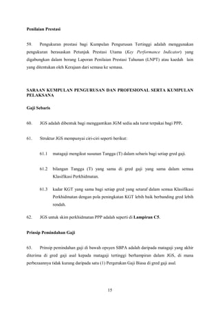 Penilaian Prestasi


59.    Pengukuran prestasi bagi Kumpulan Pengurusan Tertinggi adalah menggunakan
pengukuran berasaskan Petunjuk Prestasi Utama (Key Performance Indicator) yang
digabungkan dalam borang Laporan Penilaian Prestasi Tahunan (LNPT) atau kaedah lain
yang ditentukan oleh Kerajaan dari semasa ke semasa.




SARAAN KUMPULAN PENGURUSAN DAN PROFESIONAL SERTA KUMPULAN
PELAKSANA

Gaji Sebaris


60.    JGS adalah dibentuk bagi menggantikan JGM sedia ada turut terpakai bagi PPP.


61.    Struktur JGS mempunyai ciri-ciri seperti berikut:


       61.1    matagaji mengikut susunan Tangga (T) dalam sebaris bagi setiap gred gaji.


       61.2    bilangan Tangga (T) yang sama di gred gaji yang sama dalam semua
               Klasifikasi Perkhidmatan.

       61.3    kadar KGT yang sama bagi setiap gred yang setaraf dalam semua Klasifikasi
               Perkhidmatan dengan pola peningkatan KGT lebih baik berbanding gred lebih
               rendah.

62.    JGS untuk skim perkhidmatan PPP adalah seperti di Lampiran C5.


Prinsip Pemindahan Gaji


63.    Prinsip pemindahan gaji di bawah opsyen SBPA adalah daripada matagaji yang akhir
diterima di gred gaji asal kepada matagaji tertinggi berhampiran dalam JGS, di mana
perbezaannya tidak kurang daripada satu (1) Pergerakan Gaji Biasa di gred gaji asal.




                                             15
 