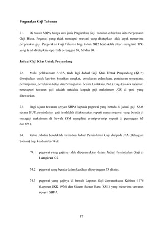 Pergerakan Gaji Tahunan


71.    Di bawah SBPA hanya satu jenis Pergerakan Gaji Tahunan diberikan iaitu Pergerakan
Gaji Biasa. Pegawai yang tidak mencapai prestasi yang ditetapkan tidak layak menerima
pergerakan gaji. Pergerakan Gaji Tahunan bagi tahun 2012 hendaklah diberi mengikut TPG
yang telah ditetapkan seperti di perenggan 68, 69 dan 70.


Jadual Gaji Khas Untuk Penyandang


72.    Mulai pelaksanaan SBPA, tiada lagi Jadual Gaji Khas Untuk Penyandang (KUP)
diwujudkan untuk kes-kes kenaikan pangkat, pertukaran pelantikan, pertukaran sementara,
peminjaman, pertukaran tetap dan Peningkatan Secara Lantikan (PSL). Bagi kes-kes tersebut,
penetapan/ tawaran gaji adalah tertakluk kepada gaji maksimum JGS di gred yang
ditawarkan.


73.    Bagi tujuan tawaran opsyen SBPA kepada pegawai yang berada di jadual gaji SSM
secara KUP, pemindahan gaji hendaklah dilaksanakan seperti mana pegawai yang berada di
matagaji maksimum di bawah SSM mengikut prinsip-prinsip seperti di perenggan 65
dan 69.1.


74.    Ketua Jabatan hendaklah memohon Jadual Pemindahan Gaji daripada JPA (Bahagian
Saraan) bagi keadaan berikut:


       74.1   pegawai yang gajinya tidak diperuntukkan dalam Jadual Pemindahan Gaji di
              Lampiran C7.


       74.2   pegawai yang berada dalam keadaan di perenggan 73 di atas.


       74.3   pegawai yang gajinya di bawah Laporan Gaji Jawatankuasa Kabinet 1976
              (Laporan JKK 1976) dan Sistem Saraan Baru (SSB) yang menerima tawaran
              opsyen SBPA.




                                             17
 