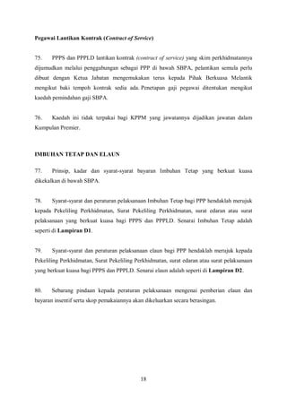 Pegawai Lantikan Kontrak (Contract of Service)


75.    PPPS dan PPPLD lantikan kontrak (contract of service) yang skim perkhidmatannya
dijumudkan melalui penggabungan sebagai PPP di bawah SBPA, pelantikan semula perlu
dibuat dengan Ketua Jabatan mengemukakan terus kepada Pihak Berkuasa Melantik
mengikut baki tempoh kontrak sedia ada. Penetapan gaji pegawai ditentukan mengikut
kaedah pemindahan gaji SBPA.


76.    Kaedah ini tidak terpakai bagi KPPM yang jawatannya dijadikan jawatan dalam
Kumpulan Premier.



IMBUHAN TETAP DAN ELAUN

77.    Prinsip, kadar dan syarat-syarat bayaran Imbuhan Tetap yang berkuat kuasa
dikekalkan di bawah SBPA.


78.    Syarat-syarat dan peraturan pelaksanaan Imbuhan Tetap bagi PPP hendaklah merujuk
kepada Pekeliling Perkhidmatan, Surat Pekeliling Perkhidmatan, surat edaran atau surat
pelaksanaan yang berkuat kuasa bagi PPPS dan PPPLD. Senarai Imbuhan Tetap adalah
seperti di Lampiran D1.


79.    Syarat-syarat dan peraturan pelaksanaan elaun bagi PPP hendaklah merujuk kepada
Pekeliling Perkhidmatan, Surat Pekeliling Perkhidmatan, surat edaran atau surat pelaksanaan
yang berkuat kuasa bagi PPPS dan PPPLD. Senarai elaun adalah seperti di Lampiran D2.


80.    Sebarang pindaan kepada peraturan pelaksanaan mengenai pemberian elaun dan
bayaran insentif serta skop pemakaiannya akan dikeluarkan secara berasingan.




                                            18
 