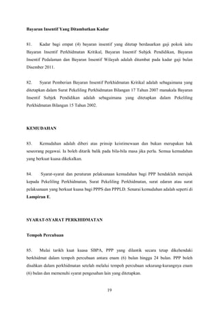 Bayaran Insentif Yang Ditambatkan Kadar


81.    Kadar bagi empat (4) bayaran insentif yang ditetap berdasarkan gaji pokok iaitu
Bayaran Insentif Perkhidmatan Kritikal, Bayaran Insentif Subjek Pendidikan, Bayaran
Insentif Pedalaman dan Bayaran Insentif Wilayah adalah ditambat pada kadar gaji bulan
Disember 2011.


82.    Syarat Pemberian Bayaran Insentif Perkhidmatan Kritikal adalah sebagaimana yang
ditetapkan dalam Surat Pekeliling Perkhidmatan Bilangan 17 Tahun 2007 manakala Bayaran
Insentif Subjek Pendidikan adalah sebagaimana yang ditetapkan dalam Pekeliling
Perkhidmatan Bilangan 15 Tahun 2002.




KEMUDAHAN


83.    Kemudahan adalah diberi atas prinsip keistimewaan dan bukan merupakan hak
seseorang pegawai. Ia boleh ditarik balik pada bila-bila masa jika perlu. Semua kemudahan
yang berkuat kuasa dikekalkan.


84.    Syarat-syarat dan peraturan pelaksanaan kemudahan bagi PPP hendaklah merujuk
kepada Pekeliling Perkhidmatan, Surat Pekeliling Perkhidmatan, surat edaran atau surat
pelaksanaan yang berkuat kuasa bagi PPPS dan PPPLD. Senarai kemudahan adalah seperti di
Lampiran E.




SYARAT-SYARAT PERKHIDMATAN


Tempoh Percubaan


85.    Mulai tarikh kuat kuasa SBPA, PPP yang dilantik secara tetap dikehendaki
berkhidmat dalam tempoh percubaan antara enam (6) bulan hingga 24 bulan. PPP boleh
disahkan dalam perkhidmatan setelah melalui tempoh percubaan sekurang-kurangnya enam
(6) bulan dan memenuhi syarat pengesahan lain yang ditetapkan.


                                           19
 