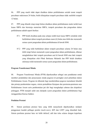 86.    PPP yang masih tidak dapat disahkan dalam perkhidmatan setelah tamat tempoh
percubaan maksimum 24 bulan, boleh dilanjutkan tempoh percubaan tidak melebihi tempoh
12 bulan.

87.    PPP yang dilantik tetap tetapi belum disahkan dalam perkhidmatan mulai tarikh kuat
kuasa SBPA dan bersetuju menerima SBPA, tempoh percubaan dan pengesahan dalam
perkhidmatan adalah seperti berikut:

       87.1   PPP boleh disahkan pada atau selepas tarikh kuat kuasa SBPA tertakluk telah
              berkhidmat dalam tempoh percubaan enam (6) bulan atau lebih dan memenuhi
              semua syarat pengesahan dalam perkhidmatan di bawah SSM.


       87.2   PPP yang telah berkhidmat dalam tempoh percubaan selama 24 bulan atau
              lebih tetapi belum memenuhi syarat pengesahan dalam perkhidmatan, dibenar
              menghabiskan baki tempoh percubaan asal di bawah SSM atau baki tempoh
              yang dilanjutkan oleh Pihak Berkuasa Melantik dan PPP boleh disahkan
              sekiranya telah memenuhi semua syarat pengesahan dalam perkhidmatan.


Program Transformasi Minda


88.    Program Transformasi Minda (PTM) diperkenalkan sebagai satu pendekatan untuk
memberi pendedahan dan penyesuaian minda pegawai di peringkat awal pelantikan dalam
Perkhidmatan Awam. Program ini dibentuk bagi membolehkan pegawai memahami falsafah
dan prinsip pembentukan negara, sistem pentadbiran Kerajaan dan peraturan-peraturan asas
Perkhidmatan Awam serta pembentukan jati diri bagi menghadapi cabaran dan ekspektasi
pelanggan. PTM menjadi salah satu daripada syarat pengesahan dalam perkhidmatan bagi
menggantikan Kursus Induksi.


Penilaian Prestasi


89.    Sistem penilaian prestasi baru yang lebih menyeluruh diperkenalkan meliputi
penggunaan kaedah pelbagai penilai (multi-rater), KPI dan LNPT yang ditambah baik.
Sistem penilaian prestasi baru ini lebih inklusif, adil dan telus selaras dengan keperluan




                                           20
 