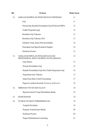 Bil.                           Perkara                        Muka Surat

 12.   SARAAN KUMPULAN PENGURUSAN TERTINGGI                       11

          Gaji                                                    11

          Prinsip Dan Kaedah Pemindahan Gaji Di Bawah SBPA        12

          Tarikh Pergerakan gaji                                  12

          Kenaikan Gaji Tahunan                                   13

          Kenaikan Gaji Tahunan 2012                              13

          Imbuhan Tetap, Elaun Dan Kemudahan                      14

          Penetapan Gaji Bagi Kenaikan Pangkat                    14

          Penilaian Prestasi                                      15

 13.   SARAAN KUMPULAN PENGURUSAN DAN                             15
       PROFESIONAL SERTA KUMPULAN PELAKSANA
          Gaji Sebaris                                            15

          Prinsip Pemindahan Gaji                                 15

          Kaedah Pemindahan Gaji Dan Tarikh Pergerakan Gaji       16

          Pergerakan Gaji Tahunan                                 17

          Jadual Gaji Khas Untuk Penyandang                       17

          Pegawai Lantikan Kontrak (Contract of Service)          18

 14.   IMBUHAN TETAP DAN ELAUN                                    18

          Bayaran Insentif Yang Ditambatkan Kadar                 19

 15.   KEMUDAHAN                                                  19

 16.   SYARAT-SYARAT PERKHIDMATAN                                 19

          Tempoh Percubaan                                        19

          Program Transformasi Minda                              20

          Penilaian Prestasi                                      20

          Pingat Perkhidmatan Cemerlang                           21


                                         ii
 