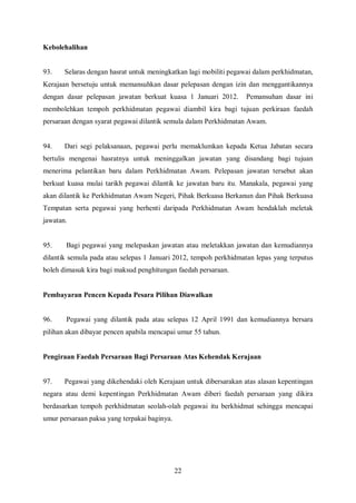 Kebolehalihan


93.    Selaras dengan hasrat untuk meningkatkan lagi mobiliti pegawai dalam perkhidmatan,
Kerajaan bersetuju untuk memansuhkan dasar pelepasan dengan izin dan menggantikannya
dengan dasar pelepasan jawatan berkuat kuasa 1 Januari 2012.      Pemansuhan dasar ini
membolehkan tempoh perkhidmatan pegawai diambil kira bagi tujuan perkiraan faedah
persaraan dengan syarat pegawai dilantik semula dalam Perkhidmatan Awam.


94.    Dari segi pelaksanaan, pegawai perlu memaklumkan kepada Ketua Jabatan secara
bertulis mengenai hasratnya untuk meninggalkan jawatan yang disandang bagi tujuan
menerima pelantikan baru dalam Perkhidmatan Awam. Pelepasan jawatan tersebut akan
berkuat kuasa mulai tarikh pegawai dilantik ke jawatan baru itu. Manakala, pegawai yang
akan dilantik ke Perkhidmatan Awam Negeri, Pihak Berkuasa Berkanun dan Pihak Berkuasa
Tempatan serta pegawai yang berhenti daripada Perkhidmatan Awam hendaklah meletak
jawatan.


95.    Bagi pegawai yang melepaskan jawatan atau meletakkan jawatan dan kemudiannya
dilantik semula pada atau selepas 1 Januari 2012, tempoh perkhidmatan lepas yang terputus
boleh dimasuk kira bagi maksud penghitungan faedah persaraan.


Pembayaran Pencen Kepada Pesara Pilihan Diawalkan


96.    Pegawai yang dilantik pada atau selepas 12 April 1991 dan kemudiannya bersara
pilihan akan dibayar pencen apabila mencapai umur 55 tahun.


Pengiraan Faedah Persaraan Bagi Persaraan Atas Kehendak Kerajaan


97.    Pegawai yang dikehendaki oleh Kerajaan untuk dibersarakan atas alasan kepentingan
negara atau demi kepentingan Perkhidmatan Awam diberi faedah persaraan yang dikira
berdasarkan tempoh perkhidmatan seolah-olah pegawai itu berkhidmat sehingga mencapai
umur persaraan paksa yang terpakai baginya.




                                              22
 