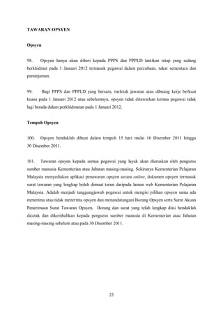 TAWARAN OPSYEN


Opsyen


98.    Opsyen hanya akan diberi kepada PPPS dan PPPLD lantikan tetap yang sedang
berkhidmat pada 1 Januari 2012 termasuk pegawai dalam percubaan, tukar sementara dan
peminjaman.


99.      Bagi PPPS dan PPPLD yang bersara, meletak jawatan atau dibuang kerja berkuat
kuasa pada 1 Januari 2012 atau sebelumnya, opsyen tidak ditawarkan kerana pegawai tidak
lagi berada dalam perkhidmatan pada 1 Januari 2012.


Tempoh Opsyen


100.   Opsyen hendaklah dibuat dalam tempoh 15 hari mulai 16 Disember 2011 hingga
30 Disember 2011.


101.   Tawaran opsyen kepada semua pegawai yang layak akan diuruskan oleh pengurus
sumber manusia Kementerian atau Jabatan masing-masing. Sekiranya Kementerian Pelajaran
Malaysia menyediakan aplikasi penawaran opsyen secara online, dokumen opsyen termasuk
surat tawaran yang lengkap boleh dimuat turun daripada laman web Kementerian Pelajaran
Malaysia. Adalah menjadi tanggungjawab pegawai untuk mengisi pilihan opsyen sama ada
menerima atau tidak menerima opsyen dan menandatangani Borang Opsyen serta Surat Akuan
Penerimaan Surat Tawaran Opsyen. Borang dan surat yang telah lengkap diisi hendaklah
dicetak dan dikembalikan kepada pengurus sumber manusia di Kementerian atau Jabatan
masing-masing sebelum atau pada 30 Disember 2011.




                                            23
 