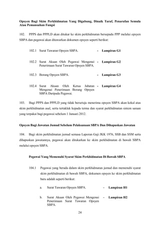 Opsyen Bagi Skim Perkhidmatan Yang Digabung, Dinaik Taraf, Penarafan Semula
Atau Pemansuhan Fungsi

102.   PPPS dan PPPLD akan ditukar ke skim perkhidmatan bersepadu PPP melalui opsyen
SBPA dan pegawai akan ditawarkan dokumen opsyen seperti berikut:


       102.1 Surat Tawaran Opsyen SBPA.                  -   Lampiran G1


       102.2 Surat Akuan Oleh Pegawai Mengenai -             Lampiran G2
             Penerimaan Surat Tawaran Opsyen SBPA.

       102.3 Borang Opsyen SBPA.                         -   Lampiran G3


       102.4 Surat Akuan Oleh Ketua Jabatan -                Lampiran G4
             Mengenai Penerimaan Borang Opsyen
             SBPA Daripada Pegawai.

103.   Bagi PPPS dan PPPLD yang tidak bersetuju menerima opsyen SBPA akan kekal atas
skim perkhidmatan asal, serta tertakluk kepada terma dan syarat perkhidmatan sistem saraan
yang terpakai bagi pegawai sebelum 1 Januari 2012.


Opsyen Bagi Jawatan Jumud Sebelum Pelaksanaan SBPA Dan Dihapuskan Jawatan

104.   Bagi skim perkhidmatan jumud semasa Laporan Gaji JKK 1976, SSB dan SSM serta
dihapuskan jawatannya, pegawai akan ditukarkan ke skim perkhidmatan di bawah SBPA
melalui opsyen SBPA.


       Pegawai Yang Memenuhi Syarat Skim Perkhidmatan Di Bawah SBPA


       104.1   Pegawai yang berada dalam skim perkhidmatan jumud dan memenuhi syarat
               skim perkhidmatan di bawah SBPA, dokumen opsyen ke skim perkhidmatan
               baru adalah seperti berikut:

               a.   Surat Tawaran Opsyen SBPA.                -   Lampiran H1


               b.   Surat Akuan Oleh Pegawai Mengenai         -   Lampiran H2
                    Penerimaan Surat Tawaran Opsyen
                    SBPA.

                                              24
 