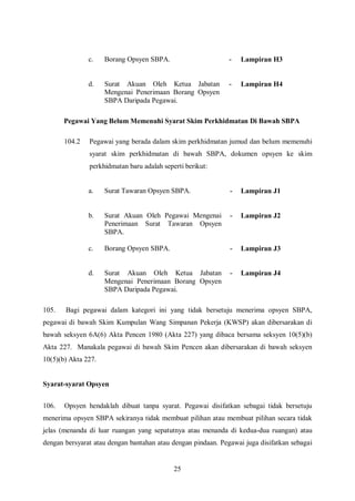 c.    Borang Opsyen SBPA.                      -   Lampiran H3


               d.    Surat Akuan Oleh Ketua Jabatan           -   Lampiran H4
                     Mengenai Penerimaan Borang Opsyen
                     SBPA Daripada Pegawai.

       Pegawai Yang Belum Memenuhi Syarat Skim Perkhidmatan Di Bawah SBPA

       104.2   Pegawai yang berada dalam skim perkhidmatan jumud dan belum memenuhi
               syarat skim perkhidmatan di bawah SBPA, dokumen opsyen ke skim
               perkhidmatan baru adalah seperti berikut:


               a.    Surat Tawaran Opsyen SBPA.               -   Lampiran J1


               b.    Surat Akuan Oleh Pegawai Mengenai        -   Lampiran J2
                     Penerimaan Surat Tawaran Opsyen
                     SBPA.

               c.    Borang Opsyen SBPA.                      -   Lampiran J3


               d.    Surat Akuan Oleh Ketua Jabatan           -   Lampiran J4
                     Mengenai Penerimaan Borang Opsyen
                     SBPA Daripada Pegawai.

105.   Bagi pegawai dalam kategori ini yang tidak bersetuju menerima opsyen SBPA,
pegawai di bawah Skim Kumpulan Wang Simpanan Pekerja (KWSP) akan dibersarakan di
bawah seksyen 6A(6) Akta Pencen 1980 (Akta 227) yang dibaca bersama seksyen 10(5)(b)
Akta 227. Manakala pegawai di bawah Skim Pencen akan dibersarakan di bawah seksyen
10(5)(b) Akta 227.


Syarat-syarat Opsyen


106.   Opsyen hendaklah dibuat tanpa syarat. Pegawai disifatkan sebagai tidak bersetuju
menerima opsyen SBPA sekiranya tidak membuat pilihan atau membuat pilihan secara tidak
jelas (menanda di luar ruangan yang sepatutnya atau menanda di kedua-dua ruangan) atau
dengan bersyarat atau dengan bantahan atau dengan pindaan. Pegawai juga disifatkan sebagai


                                            25
 
