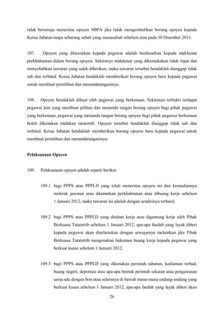 tidak bersetuju menerima opsyen SBPA jika tidak mengembalikan borang opsyen kepada
Ketua Jabatan tanpa sebarang sebab yang munasabah sebelum atau pada 30 Disember 2011.


107.    Opsyen yang ditawarkan kepada pegawai adalah berdasarkan kepada maklumat
perkhidmatan dalam borang opsyen. Sekiranya maklumat yang dikemukakan tidak tepat dan
menyebabkan tawaran yang salah diberikan, maka tawaran tersebut hendaklah dianggap tidak
sah dan terbatal. Ketua Jabatan hendaklah memberikan borang opsyen baru kepada pegawai
untuk membuat pemilihan dan menandatanganinya.


108.   Opsyen hendaklah dibuat oleh pegawai yang berkenaan. Sekiranya terbukti terdapat
pegawai lain yang membuat pilihan dan menanda tangan borang opsyen bagi pihak pegawai
yang berkenaan, pegawai yang menanda tangan borang opsyen bagi pihak pegawai berkenaan
boleh dikenakan tindakan tatatertib. Opsyen tersebut hendaklah dianggap tidak sah dan
terbatal. Ketua Jabatan hendaklah memberikan borang opsyen baru kepada pegawai untuk
membuat pemilihan dan menandatanganinya.


Pelaksanaan Opsyen


109.   Pelaksanaan opsyen adalah seperti berikut:


       109.1 bagi PPPS atau PPPLD yang telah menerima opsyen ini dan kemudiannya
              meletak jawatan atau ditamatkan perkhidmatan atau dibuang kerja sebelum
              1 Januari 2012, maka tawaran ini adalah dengan sendirinya terbatal.


       109.2 bagi PPPS atau PPPLD yang ditahan kerja atau digantung kerja oleh Pihak
              Berkuasa Tatatertib sebelum 1 Januari 2012, apa-apa faedah yang layak diberi
              kepada pegawai akan diselaraskan dengan sewajarnya melainkan jika Pihak
              Berkuasa Tatatertib mengenakan hukuman buang kerja kepada pegawai yang
              berkuat kuasa sebelum 1 Januari 2012.


       109.3 bagi PPPS atau PPPLD yang dikenakan perintah tahanan, kediaman terhad,
              buang negeri, deportasi atau apa-apa bentuk perintah sekatan atau pengawasan
              sama ada dengan bon atau selainnya di bawah mana-mana undang-undang yang
              berkuat kuasa sebelum 1 Januari 2012, apa-apa faedah yang layak diberi akan

                                            26
 