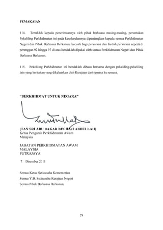 PEMAKAIAN


114.      Tertakluk kepada penerimaannya oleh pihak berkuasa masing-masing, peruntukan
Pekeliling Perkhidmatan ini pada keseluruhannya dipanjangkan kepada semua Perkhidmatan
Negeri dan Pihak Berkuasa Berkanun, kecuali bagi persaraan dan faedah persaraan seperti di
perenggan 92 hingga 97 di atas hendaklah dipakai oleh semua Perkhidmatan Negeri dan Pihak
Berkuasa Berkanun.


115.     Pekeliling Perkhidmatan ini hendaklah dibaca bersama dengan pekeliling-pekeliling
lain yang berkaitan yang dikeluarkan oleh Kerajaan dari semasa ke semasa.




“BERKHIDMAT UNTUK NEGARA”




(TAN SRI ABU BAKAR BIN HAJI ABDULLAH)
Ketua Pengarah Perkhidmatan Awam
Malaysia

JABATAN PERKHIDMATAN AWAM
MALAYSIA
PUTRAJAYA

7      Disember 2011


Semua Ketua Setiausaha Kementerian
Semua Y.B. Setiausaha Kerajaan Negeri
Semua Pihak Berkuasa Berkanun




                                            29
 