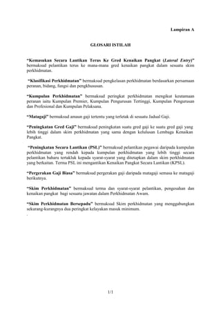 Lampiran A


                                  GLOSARI ISTILAH


“Kemasukan Secara Lantikan Terus Ke Gred Kenaikan Pangkat (Lateral Entry)”
bermaksud pelantikan terus ke mana-mana gred kenaikan pangkat dalam sesuatu skim
perkhidmatan.

 “Klasifikasi Perkhidmatan” bermaksud pengkelasan perkhidmatan berdasarkan persamaan
peranan, bidang, fungsi dan pengkhususan.

“Kumpulan Perkhidmatan” bermaksud peringkat perkhidmatan mengikut keutamaan
peranan iaitu Kumpulan Premier, Kumpulan Pengurusan Tertinggi, Kumpulan Pengurusan
dan Profesional dan Kumpulan Pelaksana.

“Matagaji” bermaksud amaun gaji tertentu yang terletak di sesuatu Jadual Gaji.

“Peningkatan Gred Gaji” bermaksud peningkatan suatu gred gaji ke suatu gred gaji yang
lebih tinggi dalam skim perkhidmatan yang sama dengan kelulusan Lembaga Kenaikan
Pangkat.

 “Peningkatan Secara Lantikan (PSL)” bermaksud pelantikan pegawai daripada kumpulan
perkhidmatan yang rendah kepada kumpulan perkhidmatan yang lebih tinggi secara
pelantikan baharu tertakluk kepada syarat-syarat yang ditetapkan dalam skim perkhidmatan
yang berkaitan. Terma PSL ini mengantikan Kenaikan Pangkat Secara Lantikan (KPSL).

“Pergerakan Gaji Biasa” bermaksud pergerakan gaji daripada matagaji semasa ke matagaji
berikutnya.

“Skim Perkhidmatan” bermaksud terma dan syarat-syarat pelantikan, pengesahan dan
kenaikan pangkat bagi sesuatu jawatan dalam Perkhidmatan Awam.

“Skim Perkhidmatan Bersepadu” bermaksud Skim perkhidmatan yang menggabungkan
sekurang-kurangnya dua peringkat kelayakan masuk minimum.
.




                                            1/1
 