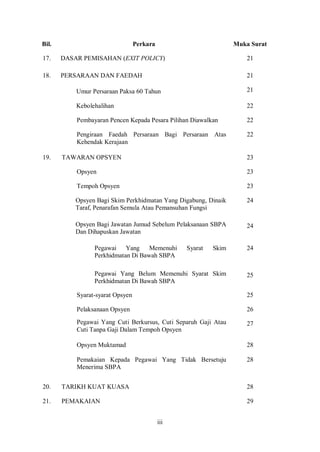 Bil.                              Perkara                         Muka Surat

17.    DASAR PEMISAHAN (EXIT POLICY)                                  21

18.    PERSARAAN DAN FAEDAH                                           21

           Umur Persaraan Paksa 60 Tahun                              21

           Kebolehalihan                                              22

           Pembayaran Pencen Kepada Pesara Pilihan Diawalkan          22

           Pengiraan Faedah Persaraan Bagi Persaraan Atas             22
           Kehendak Kerajaan

19.    TAWARAN OPSYEN                                                 23

           Opsyen                                                     23

           Tempoh Opsyen                                              23

           Opsyen Bagi Skim Perkhidmatan Yang Digabung, Dinaik        24
           Taraf, Penarafan Semula Atau Pemansuhan Fungsi

           Opsyen Bagi Jawatan Jumud Sebelum Pelaksanaan SBPA         24
           Dan Dihapuskan Jawatan

                 Pegawai Yang       Memenuhi      Syarat   Skim       24
                 Perkhidmatan Di Bawah SBPA

                 Pegawai Yang Belum Memenuhi Syarat Skim              25
                 Perkhidmatan Di Bawah SBPA

           Syarat-syarat Opsyen                                       25

           Pelaksanaan Opsyen                                         26
           Pegawai Yang Cuti Berkursus, Cuti Separuh Gaji Atau        27
           Cuti Tanpa Gaji Dalam Tempoh Opsyen

           Opsyen Muktamad                                            28

           Pemakaian Kepada Pegawai Yang Tidak Bersetuju              28
           Menerima SBPA


20.    TARIKH KUAT KUASA                                              28

21.    PEMAKAIAN                                                      29


                                            iii
 