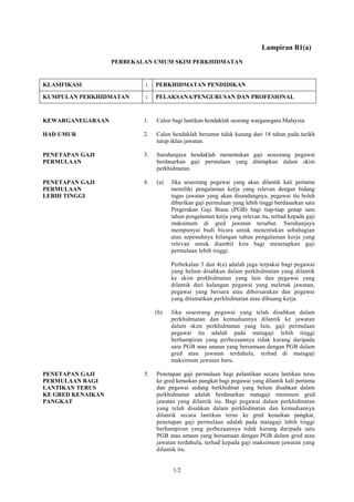 Lampiran B1(a)
                   PERBEKALAN UMUM SKIM PERKHIDMATAN


KLASIFIKASI                :    PERKHIDMATAN PENDIDIKAN

KUMPULAN PERKHIDMATAN      :    PELAKSANA/PENGURUSAN DAN PROFESIONAL



KEWARGANEGARAAN            1.   Calon bagi lantikan hendaklah seorang warganegara Malaysia.

HAD UMUR                   2.   Calon hendaklah berumur tidak kurang dari 18 tahun pada tarikh
                                tutup iklan jawatan.

PENETAPAN GAJI             3.   Suruhanjaya hendaklah menentukan gaji seseorang pegawai
PERMULAAN                       berdasarkan gaji permulaan yang ditetapkan dalam skim
                                perkhidmatan.

PENETAPAN GAJI             4.   (a)   Jika seseorang pegawai yang akan dilantik kali pertama
PERMULAAN                             memiliki pengalaman kerja yang relevan dengan bidang
LEBIH TINGGI                          tugas jawatan yang akan disandangnya, pegawai itu boleh
                                      diberikan gaji permulaan yang lebih tinggi berdasarkan satu
                                      Pergerakan Gaji Biasa (PGB) bagi tiap-tiap genap satu
                                      tahun pengalaman kerja yang relevan itu, terhad kepada gaji
                                      maksimum di gred jawatan tersebut. Suruhanjaya
                                      mempunyai budi bicara untuk menentukan sebahagian
                                      atau sepenuhnya bilangan tahun pengalaman kerja yang
                                      relevan untuk diambil kira bagi menetapkan gaji
                                      permulaan lebih tinggi.

                                      Perbekalan 3 dan 4(a) adalah juga terpakai bagi pegawai
                                      yang belum disahkan dalam perkhidmatan yang dilantik
                                      ke skim perkhidmatan yang lain dan pegawai yang
                                      dilantik dari kalangan pegawai yang meletak jawatan,
                                      pegawai yang bersara atau dibersarakan dan pegawai
                                      yang ditamatkan perkhidmatan atau dibuang kerja.

                                (b)   Jika seseorang pegawai yang telah disahkan dalam
                                      perkhidmatan dan kemudiannya dilantik ke jawatan
                                      dalam skim perkhidmatan yang lain, gaji permulaan
                                      pegawai itu adalah pada matagaji lebih tinggi
                                      berhampiran yang perbezaannya tidak kurang daripada
                                      satu PGB atau amaun yang bersamaan dengan PGB dalam
                                      gred atau jawatan terdahulu, terhad di matagaji
                                      maksimum jawatan baru.

PENETAPAN GAJI             5.   Penetapan gaji permulaan bagi pelantikan secara lantikan terus
PERMULAAN BAGI                  ke gred kenaikan pangkat bagi pegawai yang dilantik kali pertama
LANTIKAN TERUS                  dan pegawai sedang berkhidmat yang belum disahkan dalam
KE GRED KENAIKAN                perkhidmatan adalah berdasarkan matagaji minimum gred
PANGKAT                         jawatan yang dilantik itu. Bagi pegawai dalam perkhidmatan
                                yang telah disahkan dalam perkhidmatan dan kemudiannya
                                dilantik secara lantikan terus ke gred kenaikan pangkat,
                                penetapan gaji permulaan adalah pada matagaji lebih tinggi
                                berhampiran yang perbezaannya tidak kurang daripada satu
                                PGB atau amaun yang bersamaan dengan PGB dalam gred atau
                                jawatan terdahulu, terhad kepada gaji maksimum jawatan yang
                                dilantik itu.


                                      1/2
 