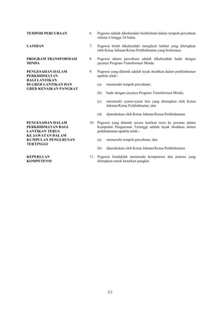 TEMPOH PERCUBAAN        6.   Pegawai adalah dikehendaki berkhidmat dalam tempoh percubaan
                             selama 6 hingga 24 bulan.

LATIHAN                 7.   Pegawai boleh dikehendaki mengikuti latihan yang ditetapkan
                             oleh Ketua Jabatan/Ketua Perkhidmatan yang berkenaan.

PROGRAM TRANSFORMASI    8.   Pegawai dalam percubaan adalah dikehendaki hadir dengan
MINDA                        jayanya Program Transformasi Minda.

PENGESAHAN DALAM        9.   Pegawai yang dilantik adalah layak disahkan dalam perkhidmatan
PERKHIDMATAN                 apabila telah:-
BAGI LANTIKAN
DI GRED LANTIKAN DAN         (a)   memenuhi tempoh percubaan;
GRED KENAIKAN PANGKAT
                             (b)   hadir dengan jayanya Program Transformasi Minda;

                             (c)   memenuhi syarat-syarat lain yang ditetapkan oleh Ketua
                                   Jabatan/Ketua Perkhidmatan; dan

                             (d)   diperakukan oleh Ketua Jabatan/Ketua Perkhidmatan.

PENGESAHAN DALAM        10. Pegawai yang dilantik secara lantikan terus ke jawatan dalam
PERKHIDMATAN BAGI           Kumpulan Pengurusan Tertinggi adalah layak disahkan dalam
LANTIKAN TERUS              perkhidmatan apabila telah:-
KE JAWATAN DALAM
KUMPULAN PENGURUSAN          (a)   memenuhi tempoh percubaan; dan
TERTINGGI
                             (b)   diperakukan oleh Ketua Jabatan/Ketua Perkhidmatan.

KEPERLUAN               11. Pegawai hendaklah memenuhi kompetensi dan potensi yang
KOMPETENSI                  ditetapkan untuk kenaikan pangkat.




                                   2/2
 