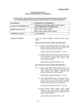 Lampiran B1(b)
                             SKIM PERKHIDMATAN
                       PEGAWAI PERKHIDMATAN PENDIDIKAN


   Perbekalan dalam skim perkhidmatan ini adalah terpakai dan hendaklah dibaca bersama dengan
     perbekalan-perbekalan lain yang ditetapkan dalam Perbekalan Umum Skim Perkhidmatan.

KLASIFIKASI                         :   PERKHIDMATAN PENDIDIKAN
                                        PENGURUSAN DAN PROFESIONAL, PELAKSANA
KUMPULAN PERKHIDMATAN               :
                                        (SKIM PERKHIDMATAN BERSEPADU)

GRED GAJI/JAWATAN:                      DG2-1, DG2-2, DG2-3, DG2-5
                                        DG1-1, DG1-2, DG1-4, DG1-5, DG1-6
TARIKH KUAT KUASA                   :   1 JANUARI 2012


SYARAT LANTIKAN                    1.   Calon bagi lantikan hendaklah memiliki kelayakan seperti
                                        berikut:-

                                        KELAYAKAN UNTUK LANTIKAN KE GRED DG2-1

                                        (a)    (i)   Diploma dalam bidang pendidikan yang diiktiraf oleh
                                                     kerajaan daripada institusi perguruan tempatan atau
                                                     kelayakan yang diiktiraf setaraf dengannya.

                                                     (Gaji permulaan ialah pada Gred DG2-1: T1); atau

                                               (ii) Diploma dalam bidang berkenaan yang diiktiraf oleh
                                                    kerajaan daripada institusi pengajian tinggi tempatan
                                                    serta Diploma Pendidikan atau kelayakan yang
                                                    diiktiraf setaraf dengannya.

                                                     (Gaji permulaan ialah pada Gred DG2-1: T2).

                                        KELAYAKAN UNTUK LANTIKAN KE GRED DG1-1

                                        (b) (i)      Ijazah Sarjana Muda dalam bidang berkaitan yang
                                                     diiktiraf oleh kerajaan daripada institusi pengajian
                                                     tinggi tempatan serta Diploma Pendidikan atau
                                                     kelayakan yang diiktiraf setaraf dengannya.

                                                     (Gaji permulaan ialah pada Gred DG1-1: T1); atau

                                               (ii) Ijazah Sarjana Muda Kepujian dalam bidang berkaitan
                                                    yang diiktiraf oleh kerajaan daripada institusi
                                                    pengajian tinggi tempatan serta Diploma Pendidikan
                                                    atau kelayakan yang diiktiraf setaraf dengannya.

                                                     (Gaji permulaan ialah pada Gred DG1-1: T2); atau

                                               (iii) Ijazah Sarjana Muda Kepujian dalam bidang
                                                     pendidikan yang diiktiraf oleh kerajaan daripada
                                                     institusi pengajian tinggi tempatan atau kelayakan yang
                                                     diiktiraf setaraf dengannya.

                                                     (Gaji permulaan ialah pada Gred DG1-1: T2).



                                              1/6
 