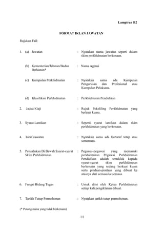 Lampiran B2


                              FORMAT IKLAN JAWATAN

Rujukan Fail:


1. (a) Jawatan                         : Nyatakan nama jawatan seperti dalam
                                         skim perkhidmatan berkenaan.


     (b) Kementerian/Jabatan/Badan     : Nama Agensi
         Berkanun*


     (c) Kumpulan Perkhidmatan         : Nyatakan    sama     ada    Kumpulan
                                         Pengurusan   dan    Profesional atau
                                         Kumpulan Pelaksana.


     (d) Klasifikasi Perkhidmatan      : Perkhidmatan Pendidikan


2.   Jadual Gaji                       : Rujuk Pekeliling Perkhidmatan       yang
                                         berkuat kuasa.


3. Syarat Lantikan                     : Seperti syarat lantikan dalam       skim
                                         perkhidmatan yang berkenaan.


4. Taraf Jawatan                       : Nyatakan sama ada bertaraf tetap atau
                                         sementara.


5. Penaklukan Di Bawah Syarat-syarat   : Pegawai-pegawai       yang     memasuki
   Skim Perkhidmatan                     perkhidmatan Pegawai Perkhidmatan
                                         Pendidikan adalah tertakluk kepada
                                         syarat-syarat     skim     perkhidmatan
                                         berkenaan yang sedang berkuat kuasa
                                         serta pindaan-pindaan yang dibuat ke
                                         atasnya dari semasa ke semasa.


6. Fungsi Bidang Tugas                 : Untuk diisi oleh Ketua Perkhidmatan
                                         setiap kali pengiklanan dibuat.


7. Tarikh Tutup Permohonan             : Nyatakan tarikh tutup permohonan.


(* Potong mana yang tidak berkenaan)

                                        1/1
 