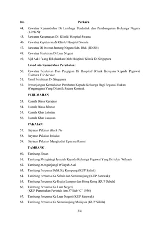 Bil.                                         Perkara
44.    Rawatan Kemandulan Di Lembaga Penduduk dan Pembangunan Keluarga Negara
       (LPPKN)
45.    Rawatan Kecemasan Di Klinik/ Hospital Swasta
46.    Rawatan Kepakaran di Klinik/ Hospital Swasta
47.    Rawatan Di Institut Jantung Negara Sdn. Bhd. (IJNSB)
48.    Rawatan Perubatan Di Luar Negeri
49.    Sijil Sakit Yang Dikeluarkan Oleh Hospital/ Klinik Di Singapura
       Lain-Lain Kemudahan Perubatan:
50.    Rawatan Perubatan Dan Pergigian Di Hospital/ Klinik Kerajaan Kepada Pegawai
       Contract For Service
51.    Panel Perubatan Di Singapura
52.    Pemanjangan Kemudahan Perubatan Kepada Keluarga Bagi Pegawai Bukan
       Warganegara Yang Dilantik Secara Kontrak
       PERUMAHAN

53.    Rumah Biasa Kerajaan
54.    Rumah Biasa Jabatan
55.    Rumah Khas Jabatan
56.    Rumah Khas Jawatan
       PAKAIAN
57.    Bayaran Pakaian Black Tie
58.    Bayaran Pakaian Istiadat
59.    Bayaran Pakaian Menghadiri Upacara Rasmi
       TAMBANG
60.    Tambang Ehsan
61.    Tambang Mengiringi Jenazah Kepada Keluarga Pegawai Yang Bertukar Wilayah
62.    Tambang Mengunjungi Wilayah Asal
63.    Tambang Percuma Balik Ke Kampung (KUP Sabah)
64.    Tambang Percuma Ke Sabah dan Semenanjung (KUP Sarawak)
65.    Tambang Percuma Ke Kuala Lumpur dan Hong Kong (KUP Sabah)
66.    Tambang Percuma Ke Luar Negeri
       (KUP Peruntukan Perintah Am 37 Bab ‘C’ 1956)
67.    Tambang Percuma Ke Luar Negeri (KUP Sarawak)
68.    Tambang Percuma Ke Semenanjung Malaysia (KUP Sabah)

                                            3/4
 