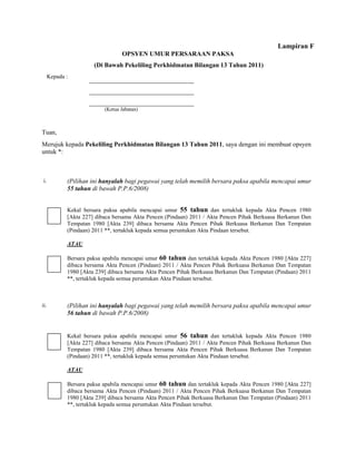 Lampiran F
                                  OPSYEN UMUR PERSARAAN PAKSA
                       (Di Bawah Pekeliling Perkhidmatan Bilangan 13 Tahun 2011)
      Kepada :




                           (Ketua Jabatan)



Tuan,
Merujuk kepada Pekeliling Perkhidmatan Bilangan 13 Tahun 2011, saya dengan ini membuat opsyen
untuk *:



 i.          (Pilihan ini hanyalah bagi pegawai yang telah memilih bersara paksa apabila mencapai umur
             55 tahun di bawah P.P.6/2008)


             Kekal bersara paksa apabila mencapai umur 55 tahun dan tertakluk kepada Akta Pencen 1980
             [Akta 227] dibaca bersama Akta Pencen (Pindaan) 2011 / Akta Pencen Pihak Berkuasa Berkanun Dan
             Tempatan 1980 [Akta 239] dibaca bersama Akta Pencen Pihak Berkuasa Berkanun Dan Tempatan
             (Pindaan) 2011 **, tertakluk kepada semua peruntukan Akta Pindaan tersebut.

             ATAU

             Bersara paksa apabila mencapai umur 60 tahun dan tertakluk kepada Akta Pencen 1980 [Akta 227]
             dibaca bersama Akta Pencen (Pindaan) 2011 / Akta Pencen Pihak Berkuasa Berkanun Dan Tempatan
             1980 [Akta 239] dibaca bersama Akta Pencen Pihak Berkuasa Berkanun Dan Tempatan (Pindaan) 2011
             **, tertakluk kepada semua peruntukan Akta Pindaan tersebut.



ii.          (Pilihan ini hanyalah bagi pegawai yang telah memilih bersara paksa apabila mencapai umur
             56 tahun di bawah P.P.6/2008)


             Kekal bersara paksa apabila mencapai umur 56 tahun dan tertakluk kepada Akta Pencen 1980
             [Akta 227] dibaca bersama Akta Pencen (Pindaan) 2011 / Akta Pencen Pihak Berkuasa Berkanun Dan
             Tempatan 1980 [Akta 239] dibaca bersama Akta Pencen Pihak Berkuasa Berkanun Dan Tempatan
             (Pindaan) 2011 **, tertakluk kepada semua peruntukan Akta Pindaan tersebut.

             ATAU

             Bersara paksa apabila mencapai umur 60 tahun dan tertakluk kepada Akta Pencen 1980 [Akta 227]
             dibaca bersama Akta Pencen (Pindaan) 2011 / Akta Pencen Pihak Berkuasa Berkanun Dan Tempatan
             1980 [Akta 239] dibaca bersama Akta Pencen Pihak Berkuasa Berkanun Dan Tempatan (Pindaan) 2011
             **, tertakluk kepada semua peruntukan Akta Pindaan tersebut.
 