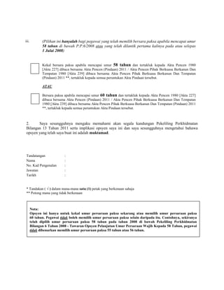 iii.          (Pilihan ini hanyalah bagi pegawai yang telah memilih bersara paksa apabila mencapai umur
              58 tahun di bawah P.P.6/2008 atau yang telah dilantik pertama kalinya pada atau selepas
              1 Julai 2008)


              Kekal bersara paksa apabila mencapai umur 58 tahun dan tertakluk kepada Akta Pencen 1980
              [Akta 227] dibaca bersama Akta Pencen (Pindaan) 2011 / Akta Pencen Pihak Berkuasa Berkanun Dan
              Tempatan 1980 [Akta 239] dibaca bersama Akta Pencen Pihak Berkuasa Berkanun Dan Tempatan
              (Pindaan) 2011 **, tertakluk kepada semua peruntukan Akta Pindaan tersebut.

              ATAU

              Bersara paksa apabila mencapai umur 60 tahun dan tertakluk kepada Akta Pencen 1980 [Akta 227]
              dibaca bersama Akta Pencen (Pindaan) 2011 / Akta Pencen Pihak Berkuasa Berkanun Dan Tempatan
              1980 [Akta 239] dibaca bersama Akta Pencen Pihak Berkuasa Berkanun Dan Tempatan (Pindaan) 2011
              **, tertakluk kepada semua peruntukan Akta Pindaan tersebut.



2.     Saya sesungguhnya mengaku memahami akan segala kandungan Pekeliling Perkhidmatan
Bilangan 13 Tahun 2011 serta implikasi opsyen saya ini dan saya sesungguhnya mengetahui bahawa
opsyen yang telah saya buat ini adalah muktamad.




Tandatangan                :
Nama                       :
No. Kad Pengenalan         :
Jawatan                    :
Tarikh                     :


* Tandakan ( √ ) dalam mana-mana satu (1) petak yang berkenaan sahaja
** Potong mana yang tidak berkenaan



       Nota:
       Opsyen ini hanya untuk kekal umur persaraan paksa sekarang atau memilih umur persaraan paksa
       60 tahun. Pegawai tidak boleh memilih umur persaraan paksa selain daripada itu. Contohnya, sekiranya
       telah dipilih umur persaraan paksa 58 tahun pada tahun 2008 di bawah Pekeliling Perkhidmatan
       Bilangan 6 Tahun 2008 - Tawaran Opsyen Pelanjutan Umur Persaraan Wajib Kepada 58 Tahun, pegawai
       tidak dibenarkan memilih umur persaraan paksa 55 tahun atau 56 tahun.
 