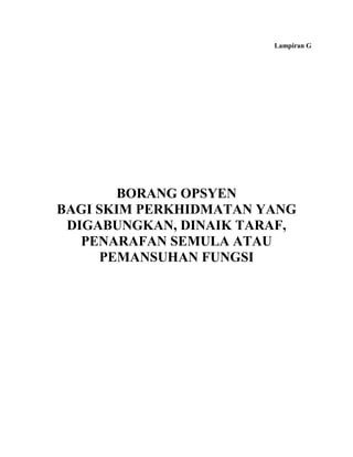 Lampiran G




        BORANG OPSYEN
BAGI SKIM PERKHIDMATAN YANG
 DIGABUNGKAN, DINAIK TARAF,
   PENARAFAN SEMULA ATAU
      PEMANSUHAN FUNGSI
 