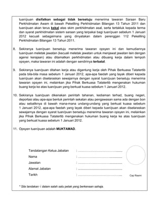 tuan/puan disifatkan sebagai tidak bersetuju menerima tawaran Saraan Baru
     Perkhidmatan Awam di bawah Pekeliling Perkhidmatan Bilangan 13 Tahun 2011 dan
     tuan/puan akan terus kekal atas skim perkhidmatan asal, serta tertakluk kepada terma
     dan syarat perkhidmatan sistem saraan yang terpakai bagi tuan/puan sebelum 1 Januari
     2012 kecuali sebagaimana yang dinyatakan dalam perenggan 112 Pekeliling
     Perkhidmatan Bilangan 13 Tahun 2011.

8.   Sekiranya tuan/puan bersetuju menerima tawaran opsyen ini dan kemudiannya
     tuan/puan meletak jawatan (kecuali meletak jawatan untuk menjawat jawatan lain dengan
     agensi kerajaan) atau ditamatkan perkhidmatan atau dibuang kerja dalam tempoh
     opsyen, maka tawaran ini adalah dengan sendirinya terbatal.

9.   Sekiranya tuan/puan ditahan kerja atau digantung kerja oleh Pihak Berkuasa Tatatertib
     pada bila-bila masa sebelum 1 Januari 2012, apa-apa faedah yang layak diberi kepada
     tuan/puan akan diselaraskan sewajarnya dengan syarat tuan/puan bersetuju menerima
     tawaran opsyen ini, melainkan jika Pihak Berkuasa Tatatertib mengenakan hukuman
     buang kerja ke atas tuan/puan yang berkuat kuasa sebelum 1 Januari 2012.

10. Sekiranya tuan/puan dikenakan perintah tahanan, kediaman terhad, buang negeri,
    deportasi atau apa-apa bentuk perintah sekatan atau pengawasan sama ada dengan bon
    atau sebaliknya di bawah mana-mana undang-undang yang berkuat kuasa sebelum
    1 Januari 2012, apa-apa faedah yang layak diberi kepada tuan/puan akan diselaraskan
    sewajarnya dengan syarat tuan/puan bersetuju menerima tawaran opsyen ini, melainkan
    jika Pihak Berkuasa Tatatertib mengenakan hukuman buang kerja ke atas tuan/puan
    yang berkuat kuasa sebelum 1 Januari 2012.

11. Opsyen tuan/puan adalah MUKTAMAD.




            Tandatangan Ketua Jabatan          : ……………………………….......
            Nama                               : …………………………..............
            Jawatan                            : …………………………..............
            Alamat Jabatan                     : ..................................................
            Tarikh                             : …………………………………...                                     Cap Rasmi



     * Sila tandakan √ dalam salah satu petak yang berkenaan sahaja.
 