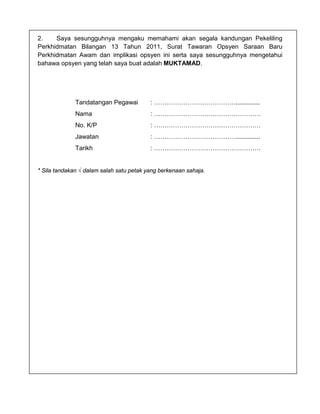 2.    Saya sesungguhnya mengaku memahami akan segala kandungan Pekeliling
Perkhidmatan Bilangan 13 Tahun 2011, Surat Tawaran Opsyen Saraan Baru
Perkhidmatan Awam dan implikasi opsyen ini serta saya sesungguhnya mengetahui
bahawa opsyen yang telah saya buat adalah MUKTAMAD.




              Tandatangan Pegawai         : …………………………………..............
              Nama                        : ……………………………………………
              No. K/P                     : ……………………………………………
              Jawatan                     : …………………………………..............
              Tarikh                      : ……………………………………………


* Sila tandakan √ dalam salah satu petak yang berkenaan sahaja.
 