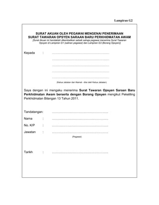Lampiran G2



     SURAT AKUAN OLEH PEGAWAI MENGENAI PENERIMAAN
  SURAT TAWARAN OPSYEN SARAAN BARU PERKHIDMATAN AWAM
       [Surat Akuan ini hendaklah dikembalikan sebaik sahaja pegawai menerima Surat Tawaran
             Opsyen di Lampiran G1 (salinan pegawai) dan Lampiran G3 (Borang Opsyen)]



Kepada          :       …………………………………………………………

                        …………………………………………………………

                        …………………………………………………………

                        …………………………………………………………

                        …………………………………………………………
                            (Ketua Jabatan dan Alamat - diisi oleh Ketua Jabatan)


Saya dengan ini mengaku menerima Surat Tawaran Opsyen Saraan Baru
Perkhidmatan Awam berserta dengan Borang Opsyen mengikut Pekeliling
Perkhidmatan Bilangan 13 Tahun 2011.



Tandatangan:            ………………………………………………

Nama            :       ………………………………………………

No. K/P         :       ………………………………………………

Jawatan         :       ………………………………………………
                                            (Pegawai)




Tarikh          :       ………………………………………………
 
