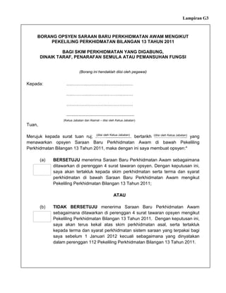 Lampiran G3



      BORANG OPSYEN SARAAN BARU PERKHIDMATAN AWAM MENGIKUT
          PEKELILING PERKHIDMATAN BILANGAN 13 TAHUN 2011

                 BAGI SKIM PERKHIDMATAN YANG DIGABUNG,
        DINAIK TARAF, PENARAFAN SEMULA ATAU PEMANSUHAN FUNGSI


                                (Borang ini hendaklah diisi oleh pegawai)


Kepada:               ………………………………………

                      ………………………………………

                      ………………………………………

                      .......................................................
                    (Ketua Jabatan dan Alamat – diisi oleh Ketua Jabatan)
Tuan,

                                (diisi oleh Ketua Jabatan)
Merujuk kepada surat tuan ruj; .……..................... bertarikh (diisi oleh Ketua Jabatan) yang
                                                                   ……………….....
menawarkan opsyen Saraan Baru Perkhidmatan Awam di bawah Pekeliling
Perkhidmatan Bilangan 13 Tahun 2011, maka dengan ini saya membuat opsyen:*

        (a)   BERSETUJU menerima Saraan Baru Perkhidmatan Awam sebagaimana
              ditawarkan di perenggan 4 surat tawaran opsyen. Dengan keputusan ini,
              saya akan tertakluk kepada skim perkhidmatan serta terma dan syarat
              perkhidmatan di bawah Saraan Baru Perkhidmatan Awam mengikut
              Pekeliling Perkhidmatan Bilangan 13 Tahun 2011;

                                                            ATAU

        (b)   TIDAK BERSETUJU menerima Saraan Baru Perkhidmatan Awam
              sebagaimana ditawarkan di perenggan 4 surat tawaran opsyen mengikut
              Pekeliling Perkhidmatan Bilangan 13 Tahun 2011. Dengan keputusan ini,
              saya akan terus kekal atas skim perkhidmatan asal, serta tertakluk
              kepada terma dan syarat perkhidmatan sistem saraan yang terpakai bagi
              saya sebelum 1 Januari 2012 kecuali sebagaimana yang dinyatakan
              dalam perenggan 112 Pekeliling Perkhidmatan Bilangan 13 Tahun 2011.
 