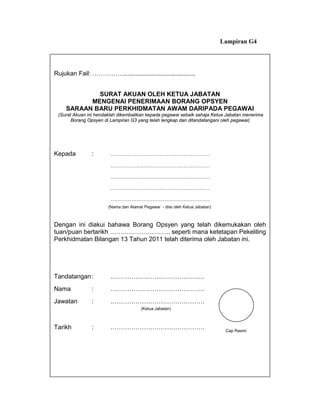 Lampiran G4




Rujukan Fail: …………….........................................


             SURAT AKUAN OLEH KETUA JABATAN
           MENGENAI PENERIMAAN BORANG OPSYEN
     SARAAN BARU PERKHIDMATAN AWAM DARIPADA PEGAWAI
 (Surat Akuan ini hendaklah dikembalikan kepada pegawai sebaik sahaja Ketua Jabatan menerima
       Borang Opsyen di Lampiran G3 yang telah lengkap dan ditandatangani oleh pegawai)




Kepada         :        …………………………………………………

                        …………………………………………………

                        …………………………………………………

                        …………………………………………………

                        …………………………………………………
                       (Nama dan Alamat Pegawai - diisi oleh Ketua Jabatan)



Dengan ini diakui bahawa Borang Opsyen yang telah dikemukakan oleh
tuan/puan bertarikh ……………………….. seperti mana ketetapan Pekeliling
Perkhidmatan Bilangan 13 Tahun 2011 telah diterima oleh Jabatan ini.




Tandatangan :           ………………………………………
Nama           :        ………………………………………
Jawatan        :        ………………………………………
                                       (Ketua Jabatan)



Tarikh         :        ………………………………………                                        Cap Rasmi
 