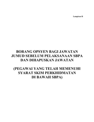 Lampiran H




  BORANG OPSYEN BAGI JAWATAN
JUMUD SEBELUM PELAKSANAAN SBPA
    DAN DIHAPUSKAN JAWATAN

(PEGAWAI YANG TELAH MEMENUHI
  SYARAT SKIM PERKHIDMATAN
       DI BAWAH SBPA)
 