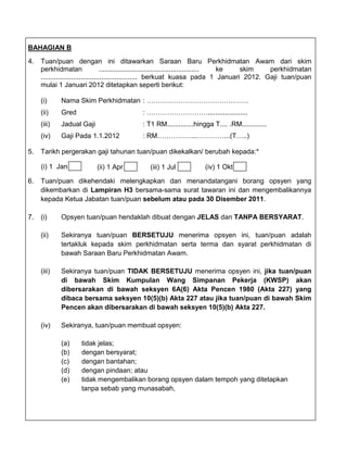 BAHAGIAN B

4.   Tuan/puan dengan ini ditawarkan Saraan Baru Perkhidmatan Awam dari skim
     perkhidmatan                   ..................................................... ke skim perkhidmatan
     ................................................... berkuat kuasa pada 1 Januari 2012. Gaji tuan/puan
     mulai 1 Januari 2012 ditetapkan seperti berikut:

     (i)     Nama Skim Perkhidmatan : ………………………………………
     (ii)    Gred                           : ……………………….....................
     (iii)   Jadual Gaji                    : T1 RM..............hingga T.... .RM.............
     (iv)    Gaji Pada 1.1.2012             : RM……………...…………...(T…..)

5.   Tarikh pergerakan gaji tahunan tuan/puan dikekalkan/ berubah kepada:*

     (i) 1 Jan             (ii) 1 Apr          (iii) 1 Jul           (iv) 1 Okt

6.   Tuan/puan dikehendaki melengkapkan dan menandatangani borang opsyen yang
     dikembarkan di Lampiran H3 bersama-sama surat tawaran ini dan mengembalikannya
     kepada Ketua Jabatan tuan/puan sebelum atau pada 30 Disember 2011.

7.   (i)     Opsyen tuan/puan hendaklah dibuat dengan JELAS dan TANPA BERSYARAT.

     (ii)    Sekiranya tuan/puan BERSETUJU menerima opsyen ini, tuan/puan adalah
             tertakluk kepada skim perkhidmatan serta terma dan syarat perkhidmatan di
             bawah Saraan Baru Perkhidmatan Awam.

     (iii)   Sekiranya tuan/puan TIDAK BERSETUJU menerima opsyen ini, jika tuan/puan
             di bawah Skim Kumpulan Wang Simpanan Pekerja (KWSP) akan
             dibersarakan di bawah seksyen 6A(6) Akta Pencen 1980 (Akta 227) yang
             dibaca bersama seksyen 10(5)(b) Akta 227 atau jika tuan/puan di bawah Skim
             Pencen akan dibersarakan di bawah seksyen 10(5)(b) Akta 227.

     (iv)    Sekiranya, tuan/puan membuat opsyen:

             (a)    tidak jelas;
             (b)    dengan bersyarat;
             (c)    dengan bantahan;
             (d)    dengan pindaan; atau
             (e)    tidak mengembalikan borang opsyen dalam tempoh yang ditetapkan
                    tanpa sebab yang munasabah,
 