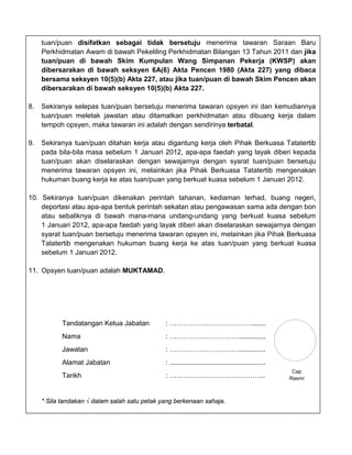 tuan/puan disifatkan sebagai tidak bersetuju menerima tawaran Saraan Baru
     Perkhidmatan Awam di bawah Pekeliling Perkhidmatan Bilangan 13 Tahun 2011 dan jika
     tuan/puan di bawah Skim Kumpulan Wang Simpanan Pekerja (KWSP) akan
     dibersarakan di bawah seksyen 6A(6) Akta Pencen 1980 (Akta 227) yang dibaca
     bersama seksyen 10(5)(b) Akta 227, atau jika tuan/puan di bawah Skim Pencen akan
     dibersarakan di bawah seksyen 10(5)(b) Akta 227.

8.   Sekiranya selepas tuan/puan bersetuju menerima tawaran opsyen ini dan kemudiannya
     tuan/puan meletak jawatan atau ditamatkan perkhidmatan atau dibuang kerja dalam
     tempoh opsyen, maka tawaran ini adalah dengan sendirinya terbatal.

9.   Sekiranya tuan/puan ditahan kerja atau digantung kerja oleh Pihak Berkuasa Tatatertib
     pada bila-bila masa sebelum 1 Januari 2012, apa-apa faedah yang layak diberi kepada
     tuan/puan akan diselaraskan dengan sewajarnya dengan syarat tuan/puan bersetuju
     menerima tawaran opsyen ini, melainkan jika Pihak Berkuasa Tatatertib mengenakan
     hukuman buang kerja ke atas tuan/puan yang berkuat kuasa sebelum 1 Januari 2012.

10. Sekiranya tuan/puan dikenakan perintah tahanan, kediaman terhad, buang negeri,
    deportasi atau apa-apa bentuk perintah sekatan atau pengawasan sama ada dengan bon
    atau sebaliknya di bawah mana-mana undang-undang yang berkuat kuasa sebelum
    1 Januari 2012, apa-apa faedah yang layak diberi akan diselaraskan sewajarnya dengan
    syarat tuan/puan bersetuju menerima tawaran opsyen ini, melainkan jika Pihak Berkuasa
    Tatatertib mengenakan hukuman buang kerja ke atas tuan/puan yang berkuat kuasa
    sebelum 1 Januari 2012.

11. Opsyen tuan/puan adalah MUKTAMAD.




            Tandatangan Ketua Jabatan          : ……………………………….......
            Nama                               : …………………………..............
            Jawatan                            : …………………………..............
            Alamat Jabatan                     : ..................................................
                                                                                                       Cap
            Tarikh                             : …………………………………...                                     Rasmi



     * Sila tandakan √ dalam salah satu petak yang berkenaan sahaja.
 