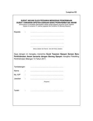 Lampiran H2



     SURAT AKUAN OLEH PEGAWAI MENGENAI PENERIMAAN
  SURAT TAWARAN OPSYEN SARAAN BARU PERKHIDMATAN AWAM
       [Surat Akuan ini hendaklah dikembalikan sebaik sahaja pegawai menerima Surat Tawaran
             Opsyen di Lampiran H1 (salinan pegawai) dan Lampiran H3 (Borang Opsyen)]



Kepada          :       …………………………………………………………

                        …………………………………………………………

                        …………………………………………………………

                        …………………………………………………………

                        …………………………………………………………
                            (Ketua Jabatan dan Alamat - diisi oleh Ketua Jabatan)



Saya dengan ini mengaku menerima Surat Tawaran Opsyen Saraan Baru
Perkhidmatan Awam berserta dengan Borang Opsyen mengikut Pekeliling
Perkhidmatan Bilangan 13 Tahun 2011.



Tandatangan:            ………………………………………………

Nama            :       ………………………………………………

No. K/P         :       ………………………………………………

Jawatan         :       ………………………………………………
                                               (Pegawai)




Tarikh          :       ………………………………………………
 