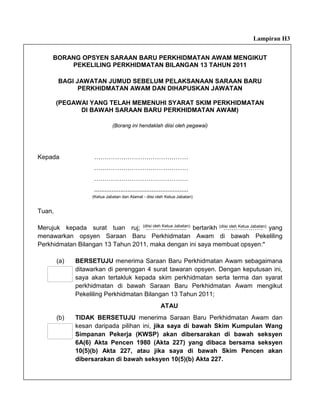 Lampiran H3


      BORANG OPSYEN SARAAN BARU PERKHIDMATAN AWAM MENGIKUT
          PEKELILING PERKHIDMATAN BILANGAN 13 TAHUN 2011

        BAGI JAWATAN JUMUD SEBELUM PELAKSANAAN SARAAN BARU
              PERKHIDMATAN AWAM DAN DIHAPUSKAN JAWATAN

        (PEGAWAI YANG TELAH MEMENUHI SYARAT SKIM PERKHIDMATAN
              DI BAWAH SARAAN BARU PERKHIDMATAN AWAM)

                                (Borang ini hendaklah diisi oleh pegawai)




Kepada                ………………………………………
                      ………………………………………
                      ………………………………………
                      ......................................................
                      (Ketua Jabatan dan Alamat - diisi oleh Ketua Jabatan)


Tuan,

Merujuk kepada surat tuan ruj; (diisi oleh Ketua Jabatan) bertarikh (diisi oleh Ketua Jabatan) yang
                                   .……...............                 ……………….
menawarkan opsyen Saraan Baru Perkhidmatan Awam di bawah Pekeliling
Perkhidmatan Bilangan 13 Tahun 2011, maka dengan ini saya membuat opsyen:*

        (a)    BERSETUJU menerima Saraan Baru Perkhidmatan Awam sebagaimana
               ditawarkan di perenggan 4 surat tawaran opsyen. Dengan keputusan ini,
               saya akan tertakluk kepada skim perkhidmatan serta terma dan syarat
               perkhidmatan di bawah Saraan Baru Perkhidmatan Awam mengikut
               Pekeliling Perkhidmatan Bilangan 13 Tahun 2011;
                                                            ATAU
        (b)    TIDAK BERSETUJU menerima Saraan Baru Perkhidmatan Awam dan
               kesan daripada pilihan ini, jika saya di bawah Skim Kumpulan Wang
               Simpanan Pekerja (KWSP) akan dibersarakan di bawah seksyen
               6A(6) Akta Pencen 1980 (Akta 227) yang dibaca bersama seksyen
               10(5)(b) Akta 227, atau jika saya di bawah Skim Pencen akan
               dibersarakan di bawah seksyen 10(5)(b) Akta 227.
 