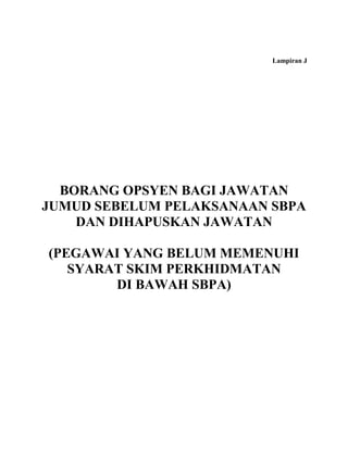Lampiran J




  BORANG OPSYEN BAGI JAWATAN
JUMUD SEBELUM PELAKSANAAN SBPA
    DAN DIHAPUSKAN JAWATAN

(PEGAWAI YANG BELUM MEMENUHI
   SYARAT SKIM PERKHIDMATAN
        DI BAWAH SBPA)
 