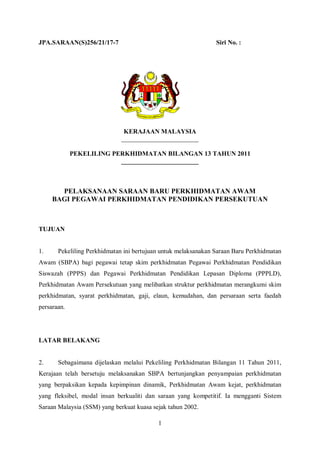 JPA.SARAAN(S)256/21/17-7                                        Siri No. :




                              KERAJAAN MALAYSIA
                             ________________________

             PEKELILING PERKHIDMATAN BILANGAN 13 TAHUN 2011
                          ________________________



       PELAKSANAAN SARAAN BARU PERKHIDMATAN AWAM
     BAGI PEGAWAI PERKHIDMATAN PENDIDIKAN PERSEKUTUAN



TUJUAN


1.     Pekeliling Perkhidmatan ini bertujuan untuk melaksanakan Saraan Baru Perkhidmatan
Awam (SBPA) bagi pegawai tetap skim perkhidmatan Pegawai Perkhidmatan Pendidikan
Siswazah (PPPS) dan Pegawai Perkhidmatan Pendidikan Lepasan Diploma (PPPLD),
Perkhidmatan Awam Persekutuan yang melibatkan struktur perkhidmatan merangkumi skim
perkhidmatan, syarat perkhidmatan, gaji, elaun, kemudahan, dan persaraan serta faedah
persaraan.




LATAR BELAKANG


2.     Sebagaimana dijelaskan melalui Pekeliling Perkhidmatan Bilangan 11 Tahun 2011,
Kerajaan telah bersetuju melaksanakan SBPA bertunjangkan penyampaian perkhidmatan
yang berpaksikan kepada kepimpinan dinamik, Perkhidmatan Awam kejat, perkhidmatan
yang fleksibel, modal insan berkualiti dan saraan yang kompetitif. Ia mengganti Sistem
Saraan Malaysia (SSM) yang berkuat kuasa sejak tahun 2002.

                                           1
 