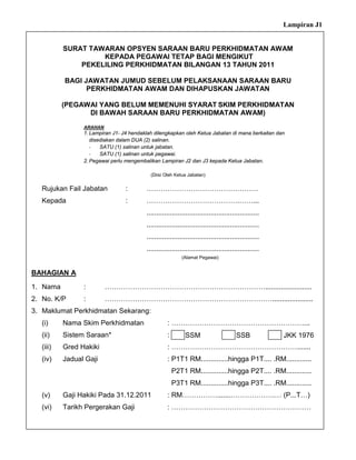 Lampiran J1


           SURAT TAWARAN OPSYEN SARAAN BARU PERKHIDMATAN AWAM
                    KEPADA PEGAWAI TETAP BAGI MENGIKUT
               PEKELILING PERKHIDMATAN BILANGAN 13 TAHUN 2011

           BAGI JAWATAN JUMUD SEBELUM PELAKSANAAN SARAAN BARU
                 PERKHIDMATAN AWAM DAN DIHAPUSKAN JAWATAN

           (PEGAWAI YANG BELUM MEMENUHI SYARAT SKIM PERKHIDMATAN
                 DI BAWAH SARAAN BARU PERKHIDMATAN AWAM)
                 ARAHAN
                 1. Lampiran J1- J4 hendaklah dilengkapkan oleh Ketua Jabatan di mana berkaitan dan
                    disediakan dalam DUA (2) salinan.
                    -   SATU (1) salinan untuk jabatan.
                    -   SATU (1) salinan untuk pegawai.
                 2. Pegawai perlu mengembalikan Lampiran J2 dan J3 kepada Ketua Jabatan.

                                            (Diisi Oleh Ketua Jabatan)


   Rujukan Fail Jabatan           :       …………………………………………
   Kepada                         :       ………………………………….……...
                                          ..........................................................
                                          ..........................................................
                                          ..........................................................
                                          ..........................................................
                                                            (Alamat Pegawai)


BAHAGIAN A

1. Nama          :        ……………………………………………………………........................
2. No. K/P       :        ……………………………………………………………….....................
3. Maklumat Perkhidmatan Sekarang:
   (i)     Nama Skim Perkhidmatan                   : …………………………………………………...
   (ii)    Sistem Saraan*                           :        SSM                        SSB            JKK 1976
   (iii)   Gred Hakiki                              : ……………………………………………….......
   (iv)    Jadual Gaji                              : P1T1 RM..............hingga P1T.... .RM.............
                                                        P2T1 RM..............hingga P2T.... .RM.............
                                                        P3T1 RM..............hingga P3T.... .RM.............
   (v)     Gaji Hakiki Pada 31.12.2011              : RM…………….......……………….… (P...T…)
   (vi)    Tarikh Pergerakan Gaji                   : ……………………………………………………
 