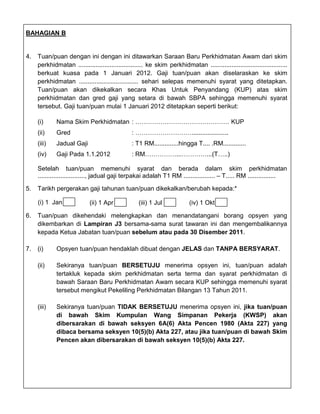 BAHAGIAN B


4.   Tuan/puan dengan ini dengan ini ditawarkan Saraan Baru Perkhidmatan Awam dari skim
     perkhidmatan ..................................... ke skim perkhidmatan ............................................
     berkuat kuasa pada 1 Januari 2012. Gaji tuan/puan akan diselaraskan ke skim
     perkhidmatan .................................. sehari selepas memenuhi syarat yang ditetapkan.
     Tuan/puan akan dikekalkan secara Khas Untuk Penyandang (KUP) atas skim
     perkhidmatan dan gred gaji yang setara di bawah SBPA sehingga memenuhi syarat
     tersebut. Gaji tuan/puan mulai 1 Januari 2012 ditetapkan seperti berikut:

     (i)     Nama Skim Perkhidmatan : ……………………………………… KUP
     (ii)    Gred                               : ……………………….....................
     (iii)   Jadual Gaji                        : T1 RM..............hingga T.... .RM.............
     (iv)    Gaji Pada 1.1.2012                 : RM……………...…………...(T…..)

     Setelah tuan/puan memenuhi syarat dan berada dalam skim perkhidmatan
     ..........................., jadual gaji terpakai adalah T1 RM .................. – T..... RM ................

5.   Tarikh pergerakan gaji tahunan tuan/puan dikekalkan/berubah kepada:*

     (i) 1 Jan               (ii) 1 Apr            (iii) 1 Jul             (iv) 1 Okt

6.   Tuan/puan dikehendaki melengkapkan dan menandatangani borang opsyen yang
     dikembarkan di Lampiran J3 bersama-sama surat tawaran ini dan mengembalikannya
     kepada Ketua Jabatan tuan/puan sebelum atau pada 30 Disember 2011.

7.   (i)     Opsyen tuan/puan hendaklah dibuat dengan JELAS dan TANPA BERSYARAT.

     (ii)    Sekiranya tuan/puan BERSETUJU menerima opsyen ini, tuan/puan adalah
             tertakluk kepada skim perkhidmatan serta terma dan syarat perkhidmatan di
             bawah Saraan Baru Perkhidmatan Awam secara KUP sehingga memenuhi syarat
             tersebut mengikut Pekeliling Perkhidmatan Bilangan 13 Tahun 2011.

     (iii)   Sekiranya tuan/puan TIDAK BERSETUJU menerima opsyen ini, jika tuan/puan
             di bawah Skim Kumpulan Wang Simpanan Pekerja (KWSP) akan
             dibersarakan di bawah seksyen 6A(6) Akta Pencen 1980 (Akta 227) yang
             dibaca bersama seksyen 10(5)(b) Akta 227, atau jika tuan/puan di bawah Skim
             Pencen akan dibersarakan di bawah seksyen 10(5)(b) Akta 227.
 