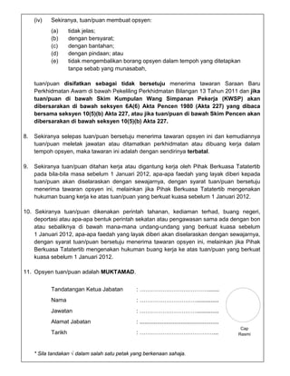 (iv)   Sekiranya, tuan/puan membuat opsyen:
            (a)      tidak jelas;
            (b)      dengan bersyarat;
            (c)      dengan bantahan;
            (d)      dengan pindaan; atau
            (e)      tidak mengembalikan borang opsyen dalam tempoh yang ditetapkan
                     tanpa sebab yang munasabah,

     tuan/puan disifatkan sebagai tidak bersetuju menerima tawaran Saraan Baru
     Perkhidmatan Awam di bawah Pekeliling Perkhidmatan Bilangan 13 Tahun 2011 dan jika
     tuan/puan di bawah Skim Kumpulan Wang Simpanan Pekerja (KWSP) akan
     dibersarakan di bawah seksyen 6A(6) Akta Pencen 1980 (Akta 227) yang dibaca
     bersama seksyen 10(5)(b) Akta 227, atau jika tuan/puan di bawah Skim Pencen akan
     dibersarakan di bawah seksyen 10(5)(b) Akta 227.

8.   Sekiranya selepas tuan/puan bersetuju menerima tawaran opsyen ini dan kemudiannya
     tuan/puan meletak jawatan atau ditamatkan perkhidmatan atau dibuang kerja dalam
     tempoh opsyen, maka tawaran ini adalah dengan sendirinya terbatal.

9.   Sekiranya tuan/puan ditahan kerja atau digantung kerja oleh Pihak Berkuasa Tatatertib
     pada bila-bila masa sebelum 1 Januari 2012, apa-apa faedah yang layak diberi kepada
     tuan/puan akan diselaraskan dengan sewajarnya, dengan syarat tuan/puan bersetuju
     menerima tawaran opsyen ini, melainkan jika Pihak Berkuasa Tatatertib mengenakan
     hukuman buang kerja ke atas tuan/puan yang berkuat kuasa sebelum 1 Januari 2012.

10. Sekiranya tuan/puan dikenakan perintah tahanan, kediaman terhad, buang negeri,
    deportasi atau apa-apa bentuk perintah sekatan atau pengawasan sama ada dengan bon
    atau sebaliknya di bawah mana-mana undang-undang yang berkuat kuasa sebelum
    1 Januari 2012, apa-apa faedah yang layak diberi akan diselaraskan dengan sewajarnya,
    dengan syarat tuan/puan bersetuju menerima tawaran opsyen ini, melainkan jika Pihak
    Berkuasa Tatatertib mengenakan hukuman buang kerja ke atas tuan/puan yang berkuat
    kuasa sebelum 1 Januari 2012.

11. Opsyen tuan/puan adalah MUKTAMAD.


            Tandatangan Ketua Jabatan          : ……………………………….......
            Nama                               : …………………………..............
            Jawatan                            : …………………………..............
            Alamat Jabatan                     : ..................................................
                                                                                                       Cap
            Tarikh                             : …………………………………...                                     Rasmi



     * Sila tandakan √ dalam salah satu petak yang berkenaan sahaja.
 