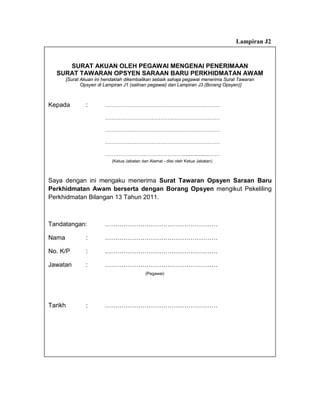 Lampiran J2


     SURAT AKUAN OLEH PEGAWAI MENGENAI PENERIMAAN
  SURAT TAWARAN OPSYEN SARAAN BARU PERKHIDMATAN AWAM
       [Surat Akuan ini hendaklah dikembalikan sebaik sahaja pegawai menerima Surat Tawaran
              Opsyen di Lampiran J1 (salinan pegawai) dan Lampiran J3 (Borang Opsyen)]



Kepada          :       …………………………………………………………

                        …………………………………………………………

                        …………………………………………………………

                        …………………………………………………………

                        ………………………………………..................……
                           (Ketua Jabatan dan Alamat - diisi oleh Ketua Jabatan)



Saya dengan ini mengaku menerima Surat Tawaran Opsyen Saraan Baru
Perkhidmatan Awam berserta dengan Borang Opsyen mengikut Pekeliling
Perkhidmatan Bilangan 13 Tahun 2011.



Tandatangan:            ………………………………………………

Nama            :       ………………………………………………

No. K/P         :       ………………………………………………

Jawatan         :       ………………………………………………
                                            (Pegawai)




Tarikh          :       ………………………………………………
 
