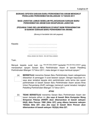 Lampiran J3

      BORANG OPSYEN SARAAN BARU PERKHIDMATAN AWAM MENGIKUT
          PEKELILING PERKHIDMATAN BILANGAN 13 TAHUN 2011

        BAGI JAWATAN JUMUD SEBELUM PELAKSANAAN SARAAN BARU
              PERKHIDMATAN AWAM DAN DIHAPUSKAN JAWATAN

        (PEGAWAI YANG BELUM MEMENUHI SYARAT SKIM PERKHIDMATAN
              DI BAWAH SARAAN BARU PERKHIDMATAN AWAM)

                                (Borang ini hendaklah diisi oleh pegawai)




Kepada:               ………………………………………
                      ………………………………………
                      ………………………………………
                      ......................................................
                     (Ketua Jabatan dan Alamat - diisi oleh Ketua Jabatan)


Tuan,

Merujuk kepada surat tuan ruj; (diisi oleh Ketua Jabatan) bertarikh (diisi oleh Ketua Jabatan) yang
                                   .……...............                 ……………….
menawarkan opsyen Saraan Baru Perkhidmatan Awam di bawah Pekeliling
Perkhidmatan Bilangan 13 Tahun 2011, maka dengan ini saya membuat opsyen:*

        (a)    BERSETUJU menerima Saraan Baru Perkhidmatan Awam sebagaimana
               ditawarkan di perenggan 4 surat tawaran opsyen. Dengan keputusan ini,
               saya akan tertakluk kepada skim perkhidmatan serta terma dan syarat
               perkhidmatan di bawah Saraan Baru Perkhidmatan Awam secara Khas
               Untuk Penyandang (KUP) sehingga memenuhi syarat tersebut mengikut
               Pekeliling Perkhidmatan Bilangan 13 Tahun 2011;
                                                            ATAU
        (b)    TIDAK BERSETUJU menerima Saraan Baru Perkhidmatan Awam dan
               kesan daripada pilihan ini, jika saya di bawah Skim Kumpulan Wang
               Simpanan Pekerja (KWSP) akan dibersarakan di bawah seksyen
               6A(6) Akta Pencen 1980 (Akta 227) yang dibaca bersama seksyen
               10(5)(b) Akta 227, atau jika saya di bawah Skim Pencen akan
               dibersarakan di bawah seksyen 10(5)(b) Akta 227.
 