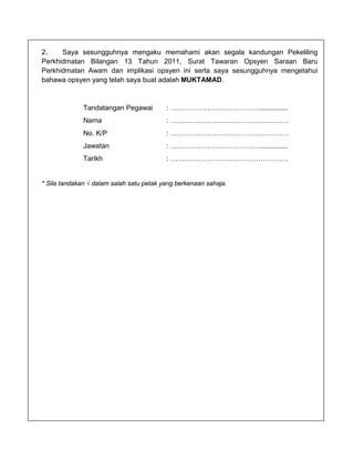 2.    Saya sesungguhnya mengaku memahami akan segala kandungan Pekeliling
Perkhidmatan Bilangan 13 Tahun 2011, Surat Tawaran Opsyen Saraan Baru
Perkhidmatan Awam dan implikasi opsyen ini serta saya sesungguhnya mengetahui
bahawa opsyen yang telah saya buat adalah MUKTAMAD.



              Tandatangan Pegawai         : …………………………………..............
              Nama                        : ……………………………………………
              No. K/P                     : ……………………………………………
              Jawatan                     : …………………………………..............
              Tarikh                      : ……………………………………………


* Sila tandakan √ dalam salah satu petak yang berkenaan sahaja.
 
