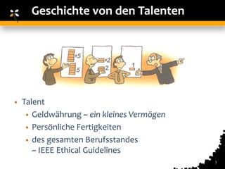Geschichte von den Talenten




•   Talent
     • Geldwährung ~ ein kleines Vermögen
     • Persönliche Fertigkeiten
     • des gesamten Berufsstandes
       ~ IEEE Ethical Guidelines
                                            3
 