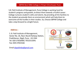 S. B. Patil Institute of Management,
Sector No. 26, Near Akurdi Railway Station,
Pradhikaran, Nigdi, Pune - 411 044
Tel. 020-27656900 / 9552511041
Fax: 020-27653166
Email:sbpatilmba@gmail.com
Address :
S.B. Patil Institute of Management, Pune College is working hard for
student’s progress and growth, to direct them towards a fruitful career .
College nurtures student’s skills and talents. By providing all the facilities to
the student we provide them an environment which will help them to
overcome all the hurdles in their studies. So, Choose SBPIM College and
take a step forward to a bright future.
SBPIM Best MBA College In Pimpri Chinchwad, Pune
 
