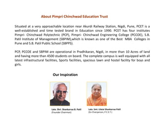 Situated at a very approachable location near Akurdi Railway Station, Nigdi, Pune, PCET is a
well-established and time tested brand in Education since 1990. PCET has four institutes
Pimpri- Chinchwad Polytechnic (PCP), Pimpri- Chinchwad Engineering College (PCCOE), S.B.
Patil Institute of Management (SBPIM),which is known as one of the Best MBA Colleges in
Pune and S.B. Patil Public School (SBPPS).
PCP, PCCOE and SBPIM are operational in Pradhikaran, Nigdi, in more than 10 Acres of land
and having more than 4500 students on board. The complete campus is well equipped with all
latest infrastructural facilities, Sports facilities, spacious lawn and hostel facility for boys and
girls.
Late. Shri. Shankarrao B. Patil
(Founder Chairman)
Late. Smt. Lilatai Shankarrao Patil
(Ex-Chairperson, P.C.E.T.)
About Pimpri Chinchwad Education Trust
Our Inspiration
 