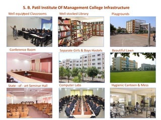 Well stocked Library
Conference Room Separate Girls & Boys Hostels
Well equipped Classrooms Playgrounds
Beautiful Lawn
Hygienic Canteen & MessState - of - art Seminar Hall Computer Labs
S. B. Patil Institute Of Management College Infrastructure
-
 