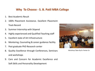 Why To Choose - S. B. Patil MBA College
1. Best Academic Result
2. 100% Placement Assistance. Excellent Placement
Track Record
3. Summer Internship with Stipend
4. Highly experienced and Qualified Teaching staff
5. Excellent state of Art Infrastructure
6. Mentoring, Counseling & career guidance facility
7. Post graduate PhD Research center
8. Quality Excellence through Conferences, Seminars
and workshops
9. Care and Concern for Academic Excellence and
Soft Skills and Personality Development
Workshop Taken By Dr. Penkar Sir
 