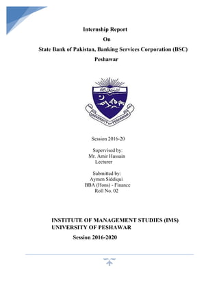 Internship Report
On
State Bank of Pakistan, Banking Services Corporation (BSC)
Peshawar
Session 2016-20
Supervised by:
Mr. Amir Hussain
Lecturer
Submitted by:
Aymen Siddiqui
BBA (Hons) - Finance
Roll No. 02
INSTITUTE OF MANAGEMENT STUDIES (IMS)
UNIVERSITY OF PESHAWAR
Session 2016-2020
 