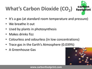 What’s Carbon Dioxide (CO2)It’s a gas (at standard room temperature and pressure)We breathe it outUsed by plants in photosynthesisMakes drinks fizzColourless and odourless (in low concentrations)Trace gas in the Earth’s Atmosphere (0.039%)A Greenhouse Gas