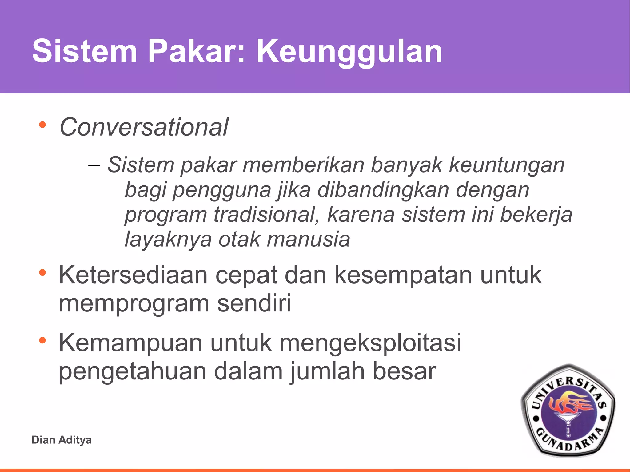 Sistem Pakar: Keunggulan

 
     Conversational
          – Sistem pakar memberikan banyak keuntungan
              bagi pengguna jika dibandingkan dengan
              program tradisional, karena sistem ini bekerja
              layaknya otak manusia
 
     Ketersediaan cepat dan kesempatan untuk
     memprogram sendiri
 
     Kemampuan untuk mengeksploitasi
     pengetahuan dalam jumlah besar

Dian Aditya
 