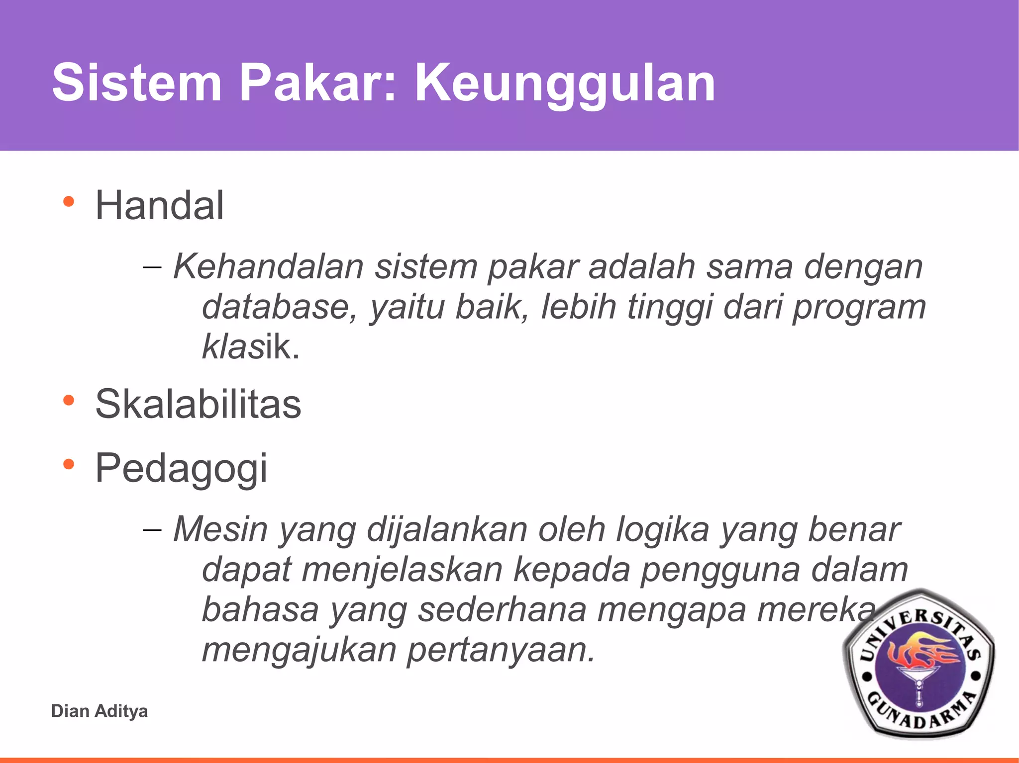 Sistem Pakar: Keunggulan

 
     Handal
          – Kehandalan sistem pakar adalah sama dengan
             database, yaitu baik, lebih tinggi dari program
             klasik.
 
     Skalabilitas
 
     Pedagogi
          – Mesin yang dijalankan oleh logika yang benar
             dapat menjelaskan kepada pengguna dalam
             bahasa yang sederhana mengapa mereka
             mengajukan pertanyaan.
Dian Aditya
 